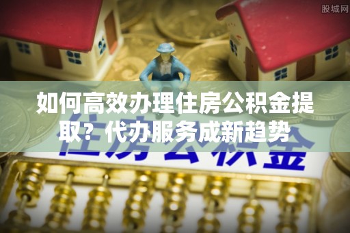 鼎城如何高效办理住房公积金提取？代办服务成新趋势