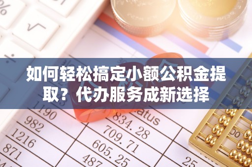 鼎城如何轻松搞定小额公积金提取？代办服务成新选择