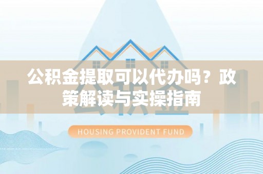 鼎城公积金提取可以代办吗？政策解读与实操指南