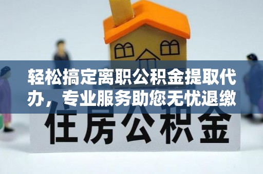 鼎城轻松搞定离职公积金提取代办，专业服务助您无忧退缴
