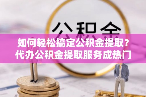 鼎城如何轻松搞定公积金提取？代办公积金提取服务成热门选择