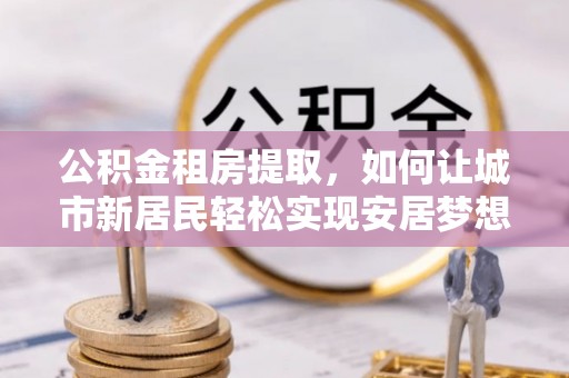 鼎城公积金租房提取，如何让城市新居民轻松实现安居梦想
