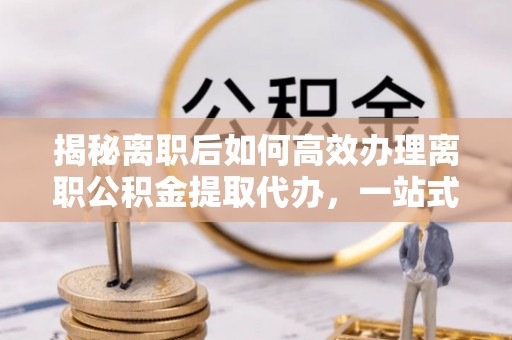 鼎城揭秘离职后如何高效办理离职公积金提取代办，一站式服务全解析