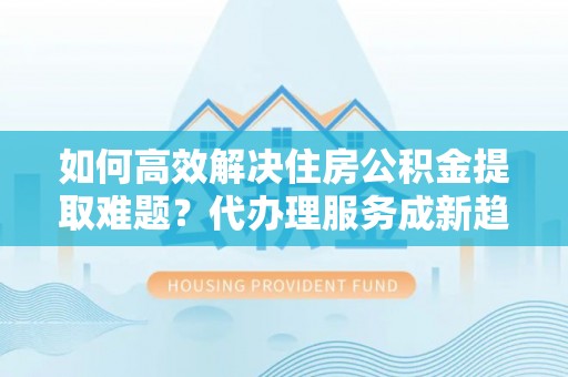 鼎城如何高效解决住房公积金提取难题？代办理服务成新趋势