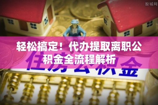 鼎城轻松搞定！代办提取离职公积金全流程解析
