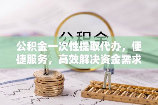 鼎城公积金一次性提取代办，便捷服务，高效解决资金需求