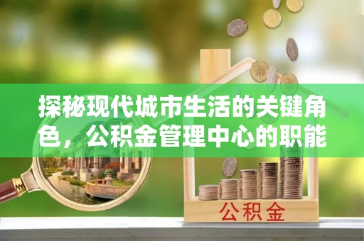 鼎城探秘现代城市生活的关键角色，公积金管理中心的职能与影响
