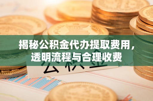 鼎城揭秘公积金代办提取费用，透明流程与合理收费