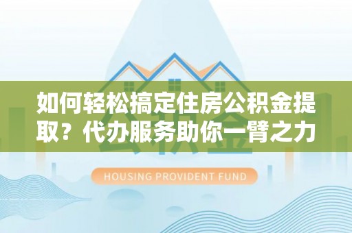 鼎城如何轻松搞定住房公积金提取？代办服务助你一臂之力