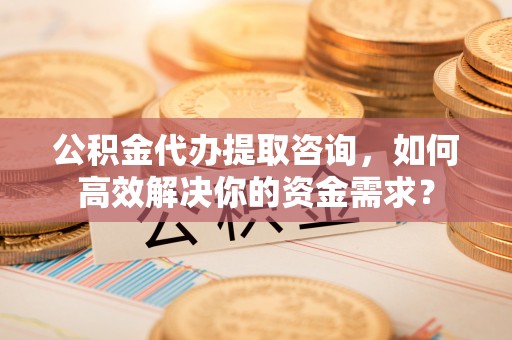 鼎城公积金代办提取咨询，如何高效解决你的资金需求？