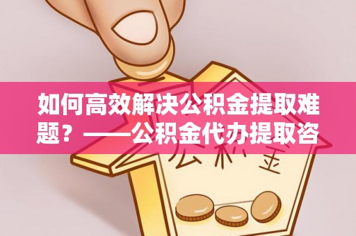 鼎城如何高效解决公积金提取难题？——公积金代办提取咨询服务全解析