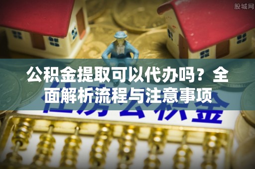 鼎城公积金提取可以代办吗？全面解析流程与注意事项