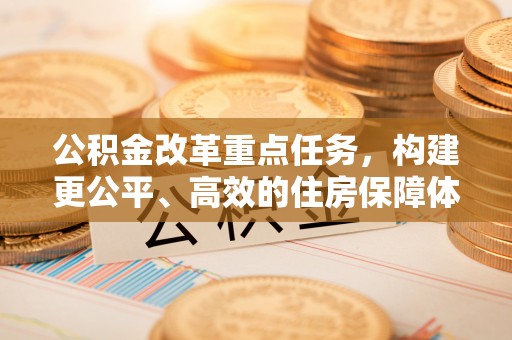 鼎城公积金改革重点任务，构建更公平、高效的住房保障体系