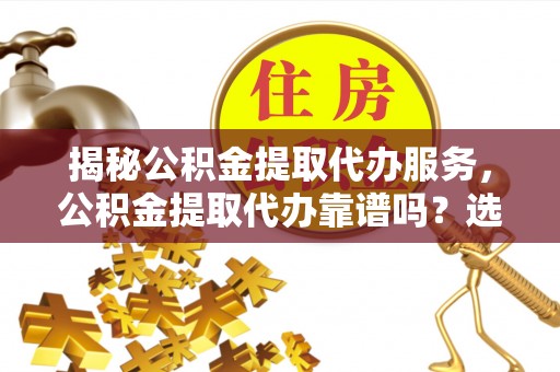 鼎城揭秘公积金提取代办服务，公积金提取代办靠谱吗？选择需谨慎