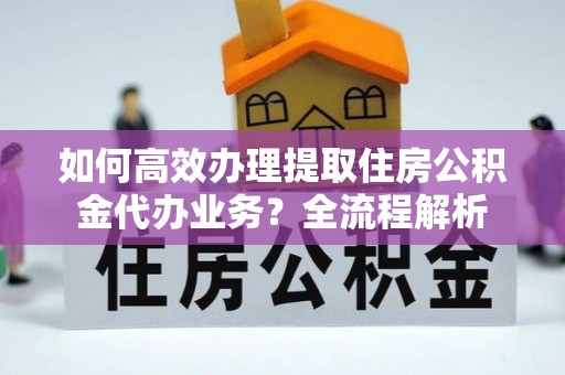 鼎城如何高效办理提取住房公积金代办业务？全流程解析