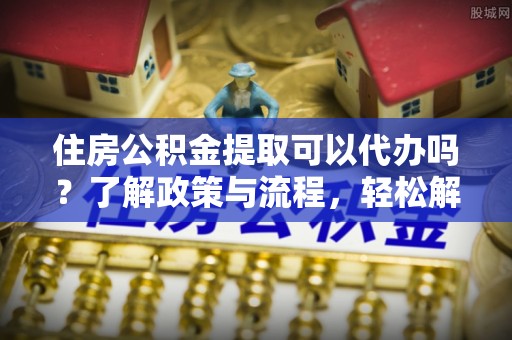 鼎城住房公积金提取可以代办吗？了解政策与流程，轻松解决疑惑