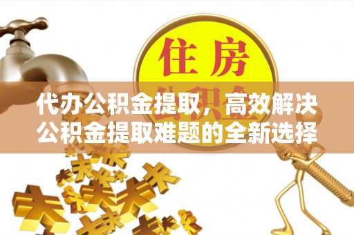鼎城代办公积金提取，高效解决公积金提取难题的全新选择