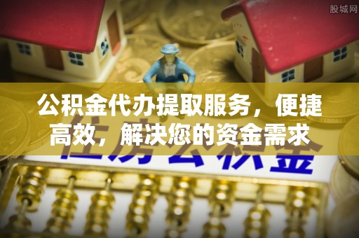 鼎城公积金代办提取服务，便捷高效，解决您的资金需求
