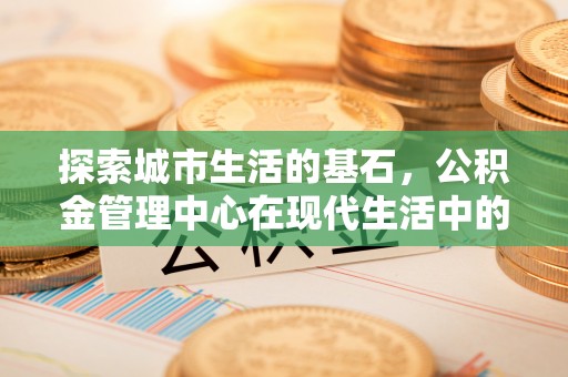鼎城探索城市生活的基石，公积金管理中心在现代生活中的重要角色