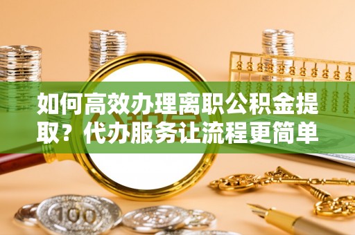 鼎城如何高效办理离职公积金提取？代办服务让流程更简单