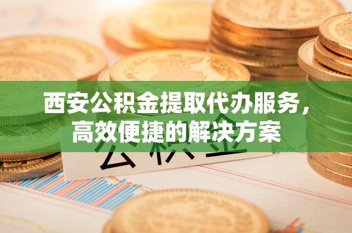鼎城西安公积金提取代办服务，高效便捷的解决方案