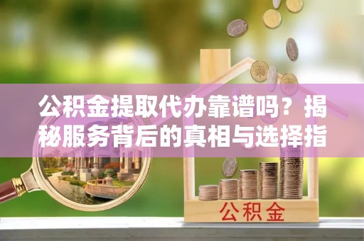 鼎城公积金提取代办靠谱吗？揭秘服务背后的真相与选择指南