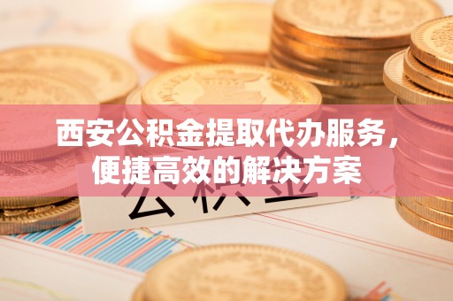 鼎城西安公积金提取代办服务，便捷高效的解决方案