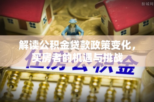 鼎城解读公积金贷款政策变化，买房者的机遇与挑战