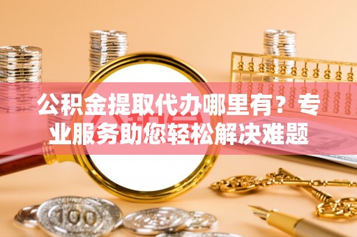 鼎城公积金提取代办哪里有？专业服务助您轻松解决难题