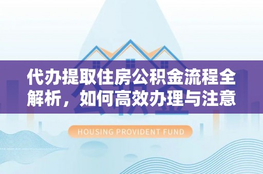 鼎城代办提取住房公积金流程全解析，如何高效办理与注意事项