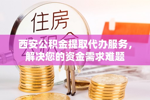 鼎城西安公积金提取代办服务，解决您的资金需求难题