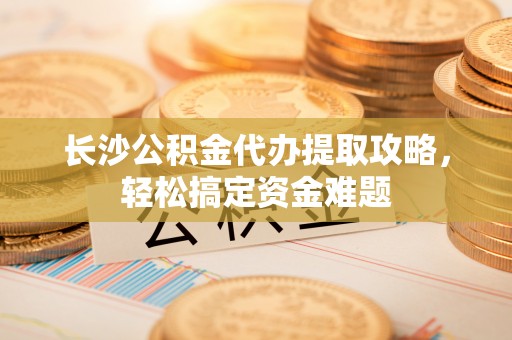鼎城长沙公积金代办提取攻略，轻松搞定资金难题