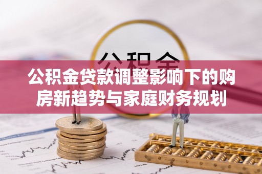 鼎城公积金贷款调整影响下的购房新趋势与家庭财务规划